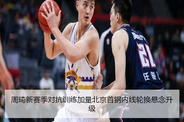 周琦新赛季对抗训练加量北京首钢内线轮换悬念升级