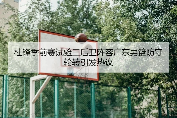 杜锋季前赛试验三后卫阵容广东男篮防守轮转引发热议